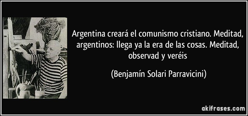 Argentina creará el comunismo cristiano. Meditad, argentinos: llega ya la era de las cosas. Meditad, observad y veréis (Benjamín Solari Parravicini)