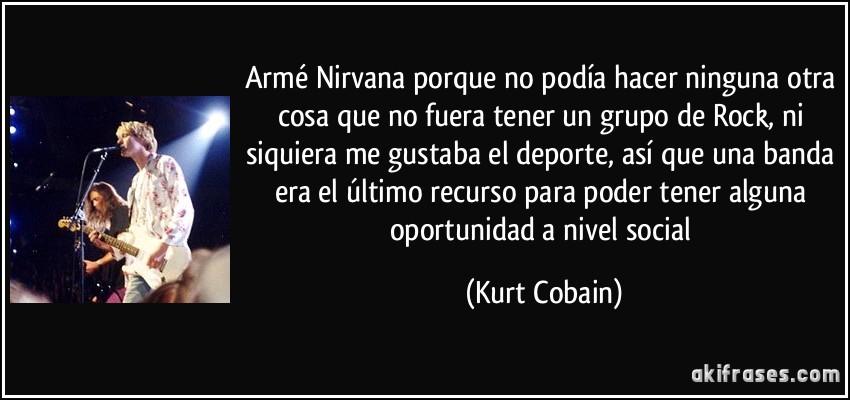 Armé Nirvana porque no podía hacer ninguna otra cosa que no fuera tener un grupo de Rock, ni siquiera me gustaba el deporte, así que una banda era el último recurso para poder tener alguna oportunidad a nivel social (Kurt Cobain)