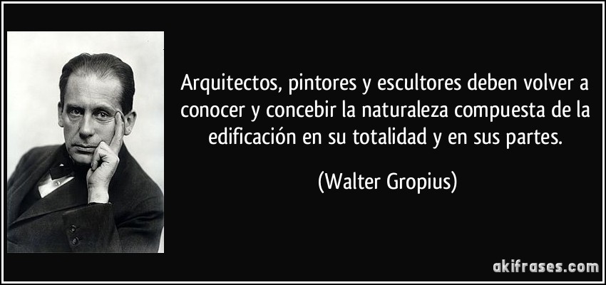 Arquitectos, pintores y escultores deben volver a conocer y concebir la naturaleza compuesta de la edificación en su totalidad y en sus partes. (Walter Gropius)