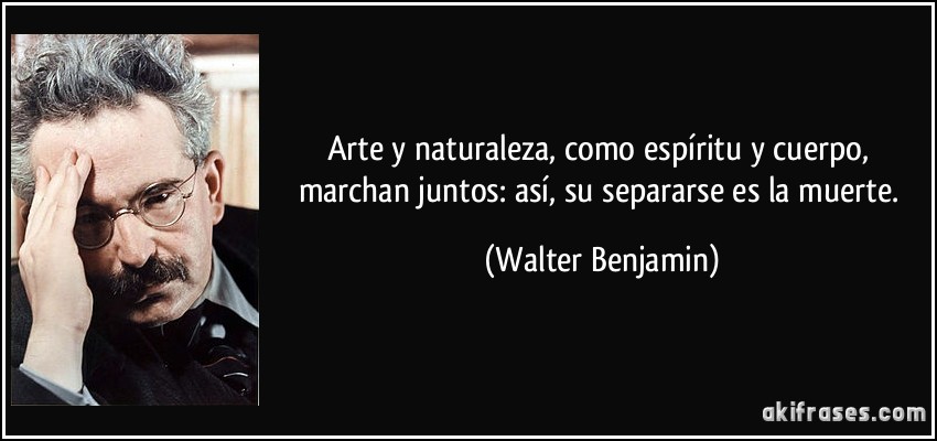 Arte y naturaleza, como espíritu y cuerpo, marchan juntos: así, su separarse es la muerte. (Walter Benjamin)