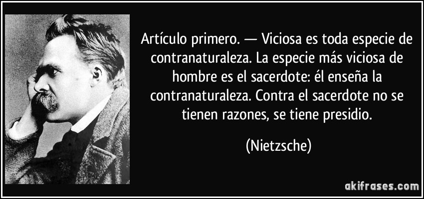 Artículo primero. — Viciosa es toda especie de contranaturaleza. La especie más viciosa de hombre es el sacerdote: él enseña la contranaturaleza. Contra el sacerdote no se tienen razones, se tiene presidio. (Nietzsche)