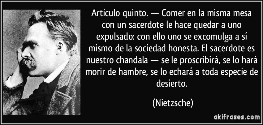 Artículo quinto. — Comer en la misma mesa con un sacerdote le hace quedar a uno expulsado: con ello uno se excomulga a sí mismo de la sociedad honesta. El sacerdote es nuestro chandala — se le proscribirá, se lo hará morir de hambre, se lo echará a toda especie de desierto. (Nietzsche)