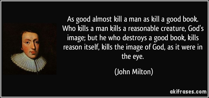 As good almost kill a man as kill a good book. Who kills a man kills a reasonable creature, God's image; but he who destroys a good book, kills reason itself, kills the image of God, as it were in the eye. (John Milton)
