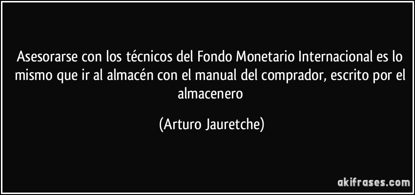 Asesorarse con los técnicos del Fondo Monetario Internacional es lo mismo que ir al almacén con el manual del comprador, escrito por el almacenero (Arturo Jauretche)