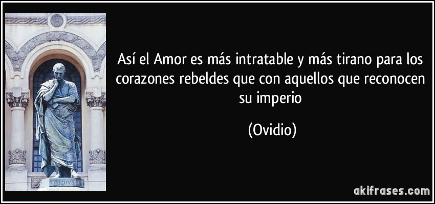 Así el Amor es más intratable y más tirano para los corazones rebeldes que con aquellos que reconocen su imperio (Ovidio)