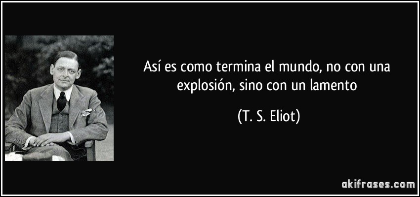 Así es como termina el mundo, no con una explosión, sino con un lamento (T. S. Eliot)