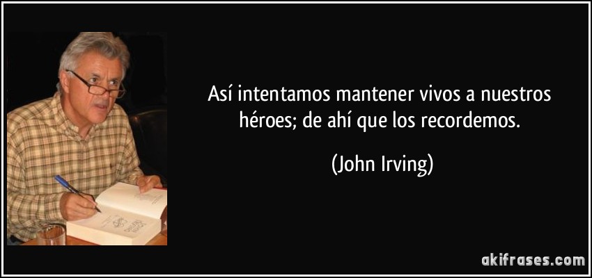Así intentamos mantener vivos a nuestros héroes; de ahí que los recordemos. (John Irving)