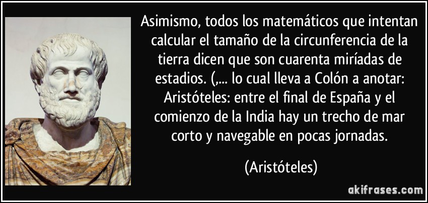 Asimismo, todos los matemáticos que intentan calcular el tamaño de la circunferencia de la tierra dicen que son cuarenta miríadas de estadios. (,... lo cual lleva a Colón a anotar: Aristóteles: entre el final de España y el comienzo de la India hay un trecho de mar corto y navegable en pocas jornadas. (Aristóteles)