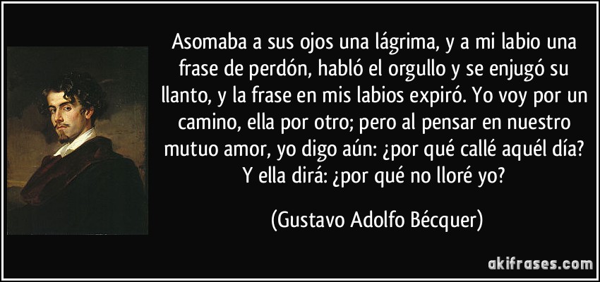 Asomaba a sus ojos una lágrima, y a mi labio una frase de perdón, habló el orgullo y se enjugó su llanto, y la frase en mis labios expiró. Yo voy por un camino, ella por otro; pero al pensar en nuestro mutuo amor, yo digo aún: ¿por qué callé aquél día? Y ella dirá: ¿por qué no lloré yo? (Gustavo Adolfo Bécquer)