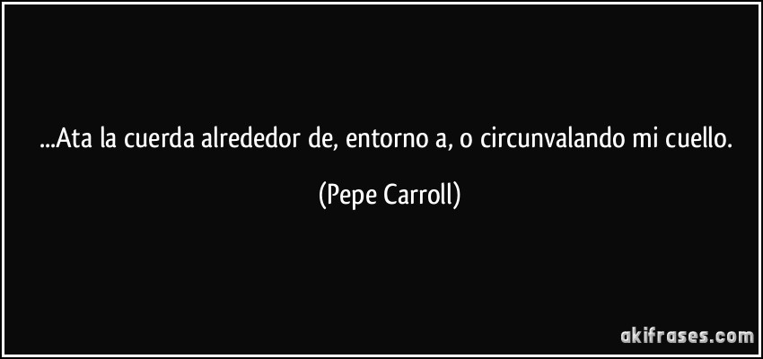 ...Ata la cuerda alrededor de, entorno a, o circunvalando mi cuello. (Pepe Carroll)