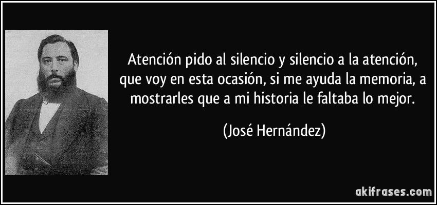 Atención pido al silencio y silencio a la atención, que voy en esta ocasión, si me ayuda la memoria, a mostrarles que a mi historia le faltaba lo mejor. (José Hernández)
