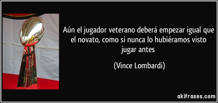 Aún el jugador veterano deberá empezar igual que el novato, como si nunca lo hubiéramos visto jugar antes (Vince Lombardi)