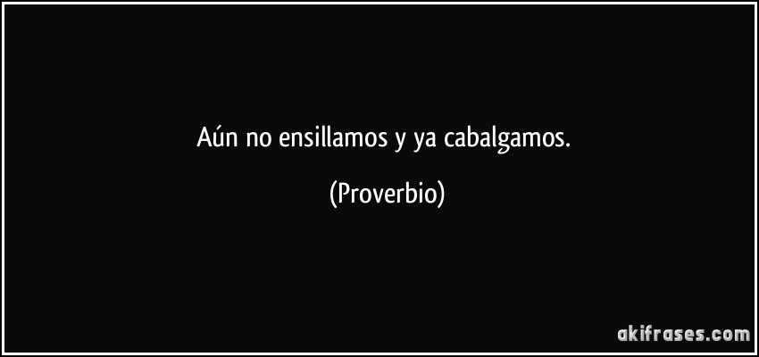 Aún no ensillamos y ya cabalgamos. (Proverbio)