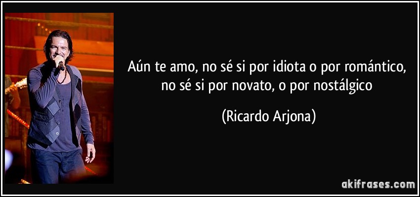 Aún te amo, no sé si por idiota o por romántico, no sé si por novato, o por nostálgico (Ricardo Arjona)