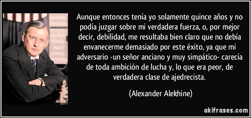 Aunque entonces tenía yo solamente quince años y no podía juzgar sobre mi verdadera fuerza, o, por mejor decir, debilidad, me resultaba bien claro que no debía envanecerme demasiado por este éxito, ya que mi adversario -un señor anciano y muy simpático- carecía de toda ambición de lucha y, lo que era peor, de verdadera clase de ajedrecista. (Alexander Alekhine)