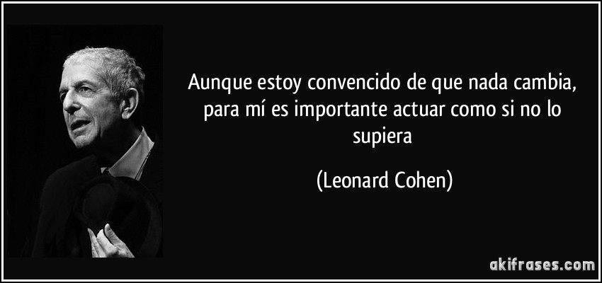 Aunque estoy convencido de que nada cambia, para mí es importante actuar como si no lo supiera (Leonard Cohen)