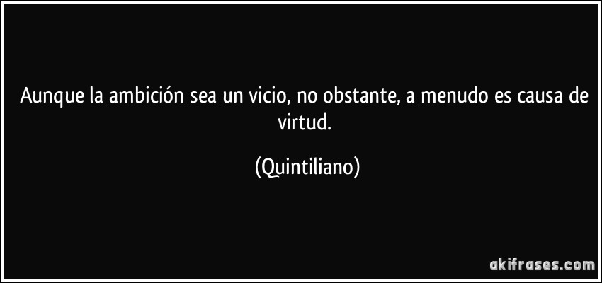 Aunque la ambición sea un vicio, no obstante, a menudo es causa de virtud. (Quintiliano)
