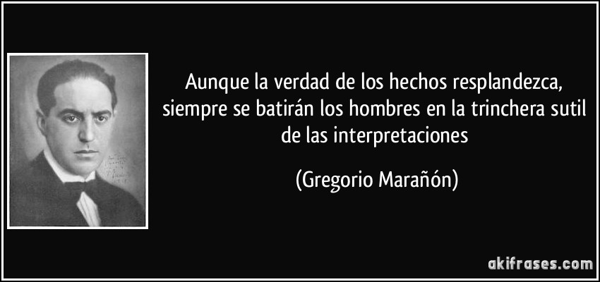 Aunque la verdad de los hechos resplandezca, siempre se batirán los hombres en la trinchera sutil de las interpretaciones (Gregorio Marañón)