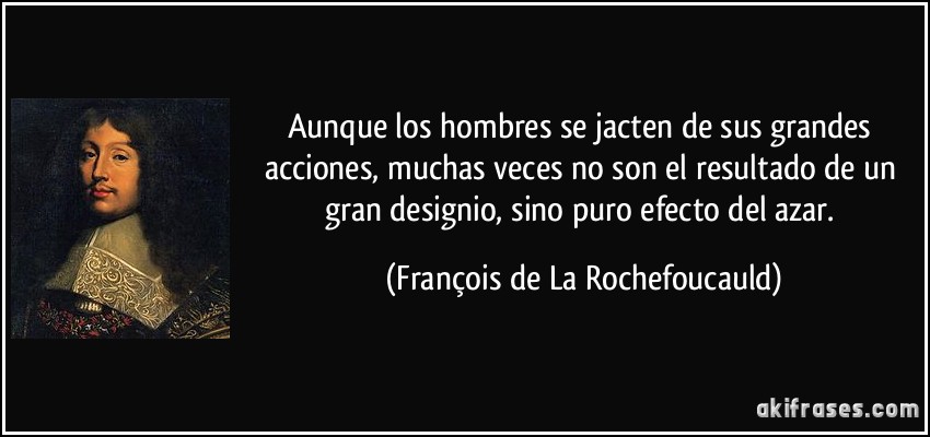 Aunque los hombres se jacten de sus grandes acciones, muchas veces no son el resultado de un gran designio, sino puro efecto del azar. (François de La Rochefoucauld)