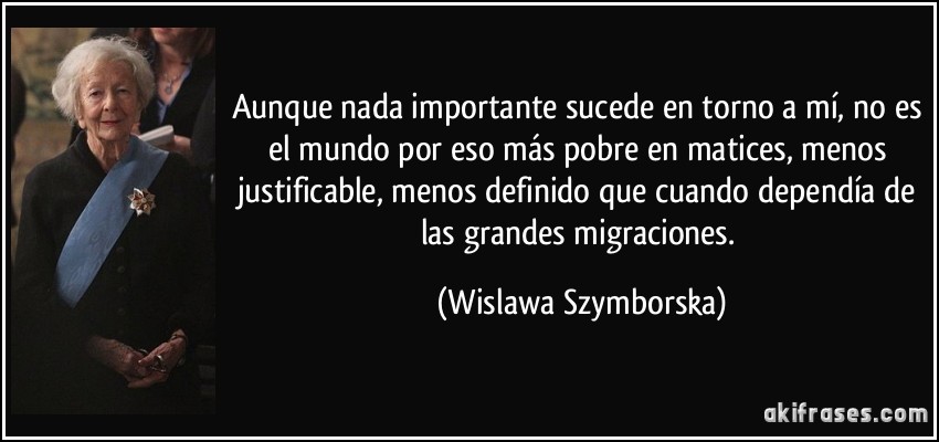 Aunque nada importante sucede en torno a mí, no es el mundo por eso más pobre en matices, menos justificable, menos definido que cuando dependía de las grandes migraciones. (Wislawa Szymborska)