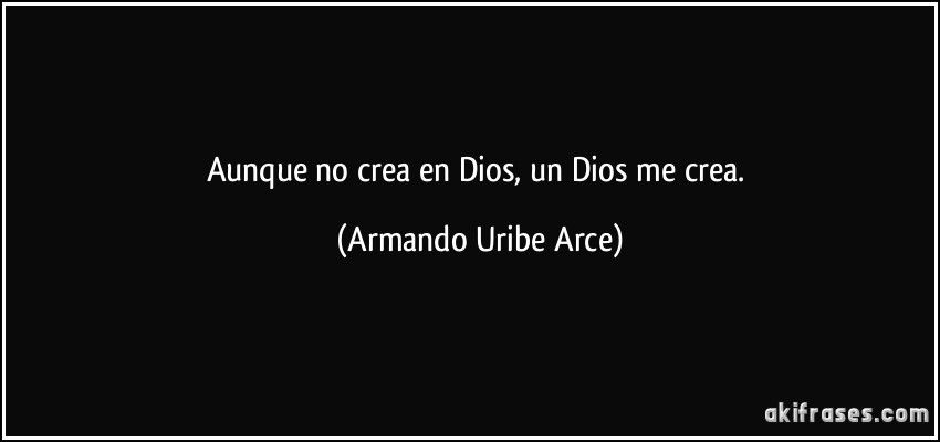 Aunque no crea en Dios, un Dios me crea. (Armando Uribe Arce)