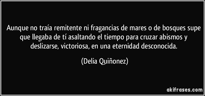 Aunque no traía remitente ni fragancias de mares o de bosques supe que llegaba de tí asaltando el tiempo para cruzar abismos y deslizarse, victoriosa, en una eternidad desconocida. (Delia Quiñonez)