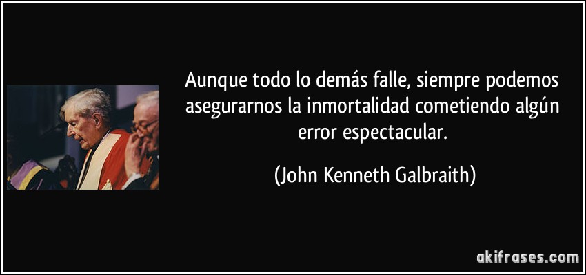 Aunque todo lo demás falle, siempre podemos asegurarnos la inmortalidad cometiendo algún error espectacular. (John Kenneth Galbraith)
