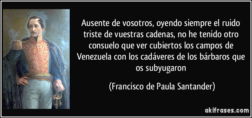 Ausente de vosotros, oyendo siempre el ruido triste de vuestras cadenas, no he tenido otro consuelo que ver cubiertos los campos de Venezuela con los cadáveres de los bárbaros que os subyugaron (Francisco de Paula Santander)