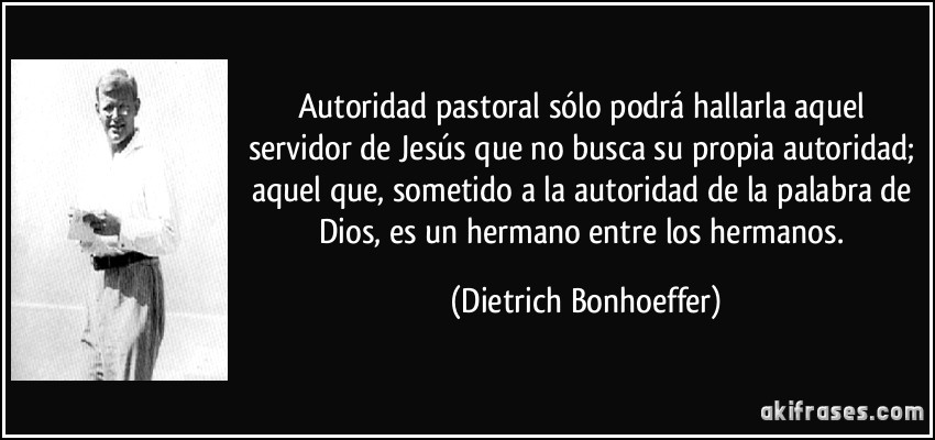 Autoridad pastoral sólo podrá hallarla aquel servidor de Jesús que no busca su propia autoridad; aquel que, sometido a la autoridad de la palabra de Dios, es un hermano entre los hermanos. (Dietrich Bonhoeffer)