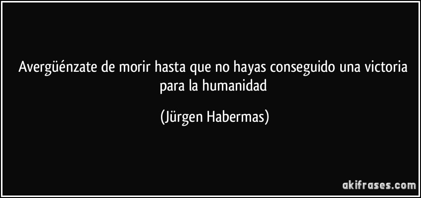 Avergüénzate de morir hasta que no hayas conseguido una victoria para la humanidad (Jürgen Habermas)