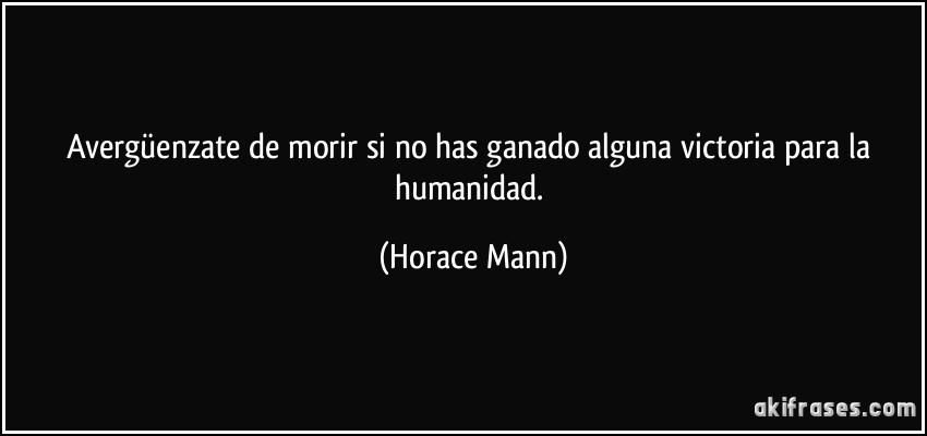 Avergüenzate de morir si no has ganado alguna victoria para la humanidad. (Horace Mann)