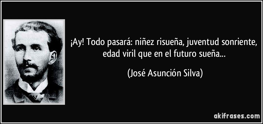 ¡Ay! Todo pasará: niñez risueña, juventud sonriente, edad viril que en el futuro sueña... (José Asunción Silva)