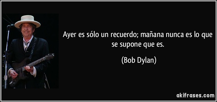 Ayer es sólo un recuerdo; mañana nunca es lo que se supone que es. (Bob Dylan)