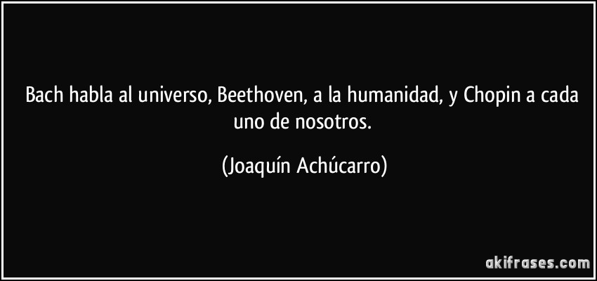 Bach habla al universo, Beethoven, a la humanidad, y Chopin a cada uno de nosotros. (Joaquín Achúcarro)