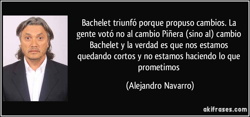 Bachelet triunfó porque propuso cambios. La gente votó no al cambio Piñera (sino al) cambio Bachelet y la verdad es que nos estamos quedando cortos y no estamos haciendo lo que prometimos (Alejandro Navarro)