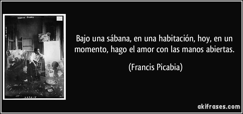 Bajo una sábana, en una habitación, hoy, en un momento, hago el amor con las manos abiertas. (Francis Picabia)
