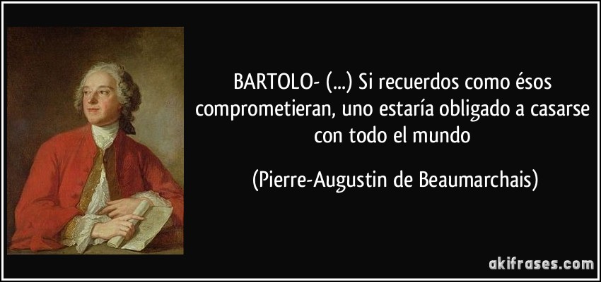 BARTOLO- (...) Si recuerdos como ésos comprometieran, uno estaría obligado a casarse con todo el mundo (Pierre-Augustin de Beaumarchais)