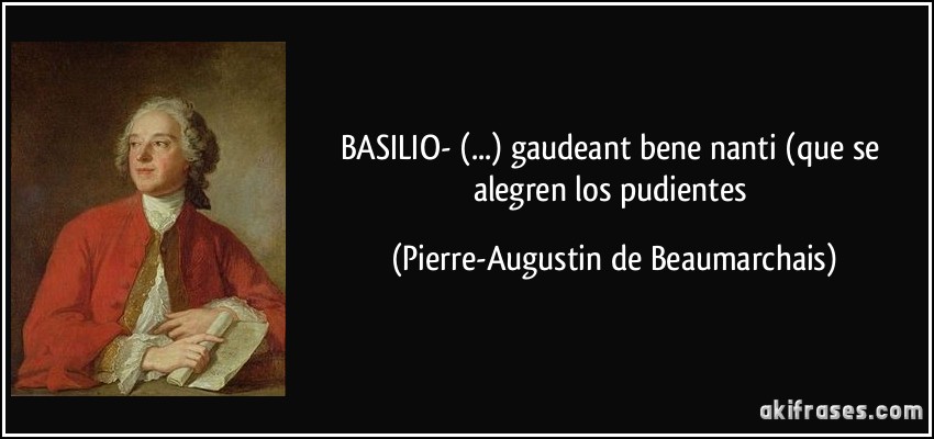 BASILIO- (...) gaudeant bene nanti (que se alegren los pudientes (Pierre-Augustin de Beaumarchais)