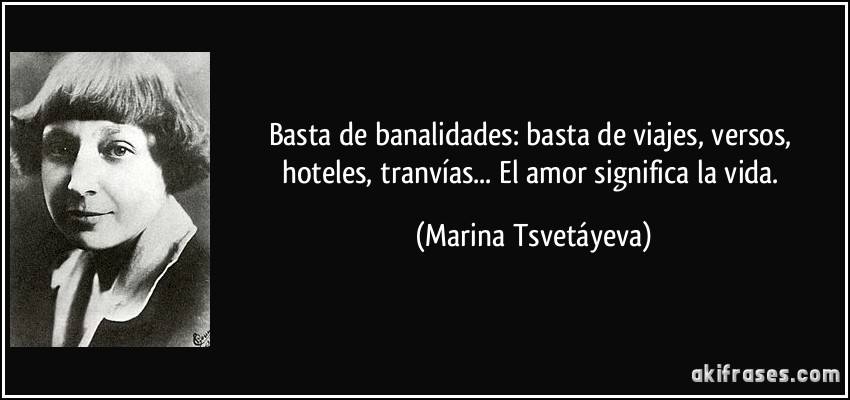 Basta de banalidades: basta de viajes, versos, hoteles, tranvías... El amor significa la vida. (Marina Tsvetáyeva)