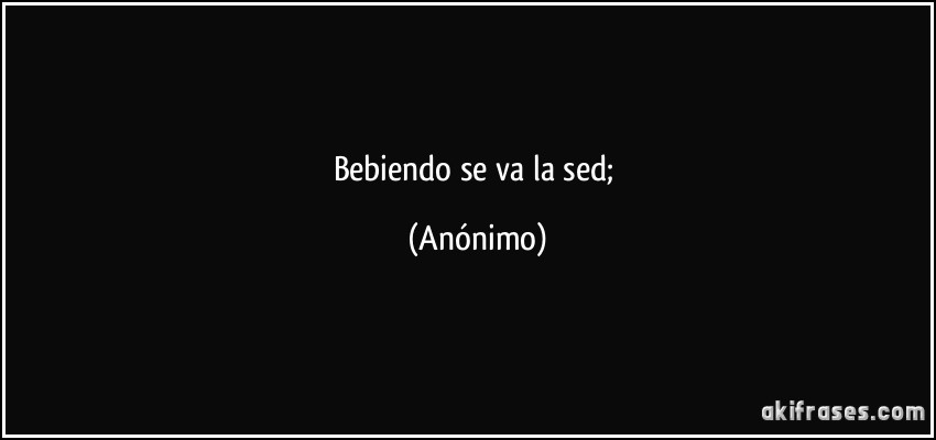 bebiendo se va la sed; (Anónimo)