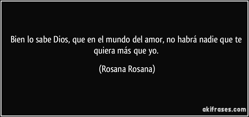 Bien lo sabe Dios, que en el mundo del amor, no habrá nadie que te quiera más que yo. (Rosana Rosana)