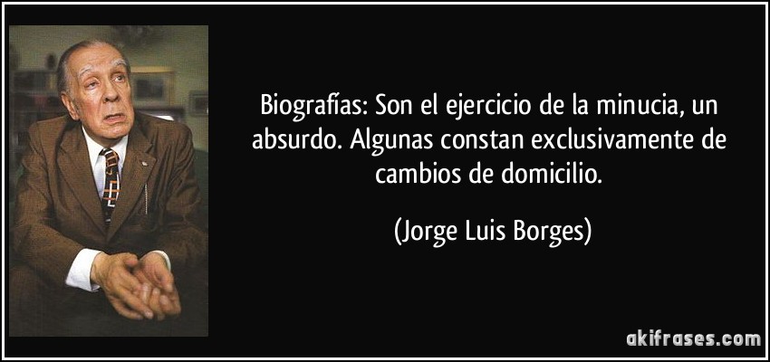 Biografías: Son el ejercicio de la minucia, un absurdo. Algunas constan exclusivamente de cambios de domicilio. (Jorge Luis Borges)
