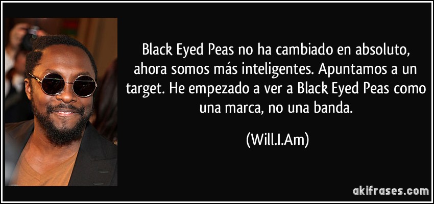 Black Eyed Peas no ha cambiado en absoluto, ahora somos más inteligentes. Apuntamos a un target. He empezado a ver a Black Eyed Peas como una marca, no una banda. (Will.I.Am)