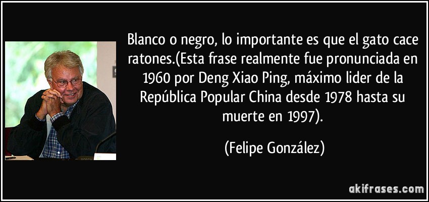 Blanco o negro, lo importante es que el gato cace ratones.(Esta frase realmente fue pronunciada en 1960 por Deng Xiao Ping, máximo lider de la República Popular China desde 1978 hasta su muerte en 1997). (Felipe González)