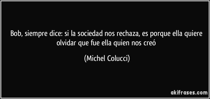 Bob, siempre dice: si la sociedad nos rechaza, es porque ella quiere olvidar que fue ella quien nos creó (Michel Colucci)