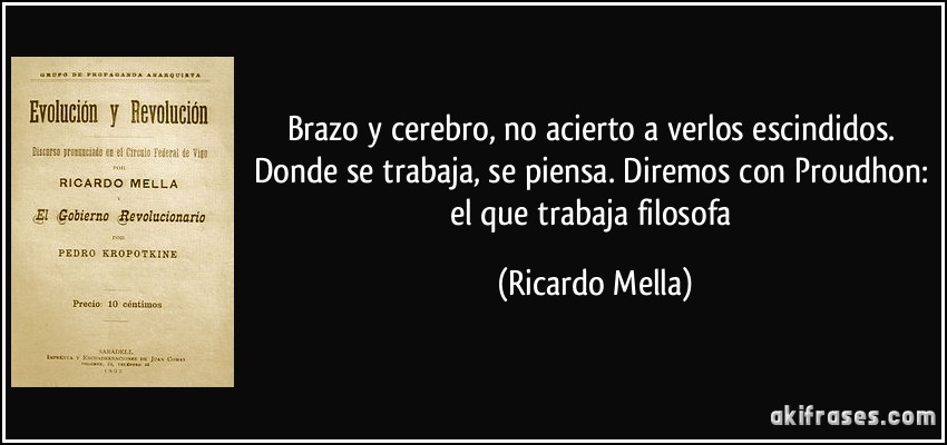 Brazo y cerebro, no acierto a verlos escindidos. Donde se trabaja, se piensa. Diremos con Proudhon: el que trabaja filosofa (Ricardo Mella)