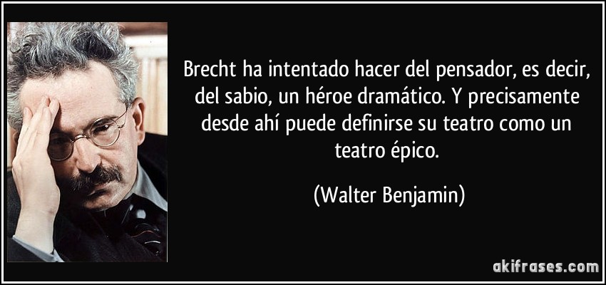 Brecht ha intentado hacer del pensador, es decir, del sabio, un héroe dramático. Y precisamente desde ahí puede definirse su teatro como un teatro épico. (Walter Benjamin)