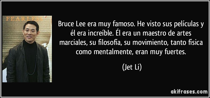 Bruce Lee era muy famoso. He visto sus películas y él era increíble. Él era un maestro de artes marciales, su filosofía, su movimiento, tanto física como mentalmente, eran muy fuertes. (Jet Li)