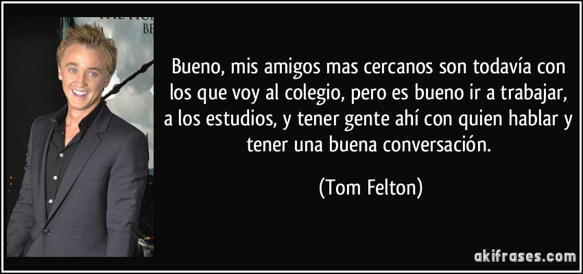 Bueno, mis amigos mas cercanos son todavía con los que voy al colegio, pero es bueno ir a trabajar, a los estudios, y tener gente ahí con quien hablar y tener una buena conversación. (Tom Felton)