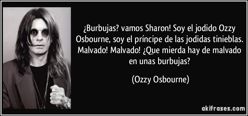 ¿Burbujas? vamos Sharon! Soy el jodido Ozzy Osbourne, soy el príncipe de las jodidas tinieblas. Malvado! Malvado! ¿Que mierda hay de malvado en unas burbujas? (Ozzy Osbourne)